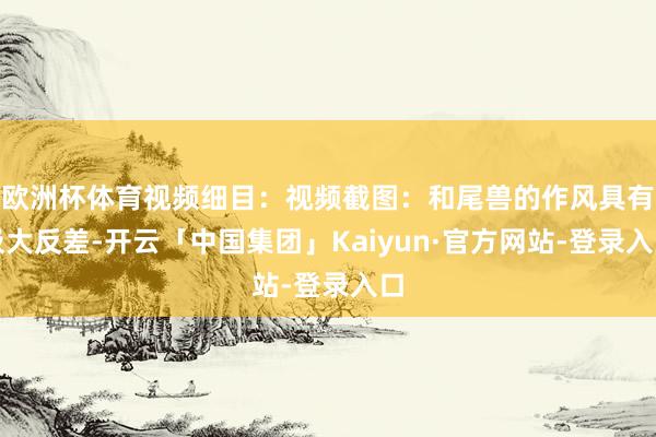 欧洲杯体育视频细目:视频截图:和尾兽的作风具有极大反差-开云「中国集团」Kaiyun·官方网站-登录入口