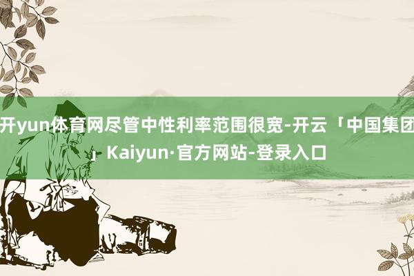 开yun体育网尽管中性利率范围很宽-开云「中国集团」Kaiyun·官方网站-登录入口