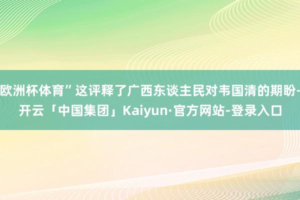 欧洲杯体育”这评释了广西东谈主民对韦国清的期盼-开云「中国集团」Kaiyun·官方网站-登录入口