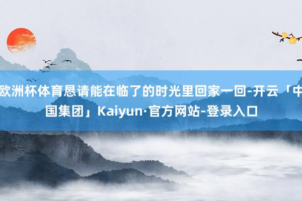欧洲杯体育恳请能在临了的时光里回家一回-开云「中国集团」Kaiyun·官方网站-登录入口