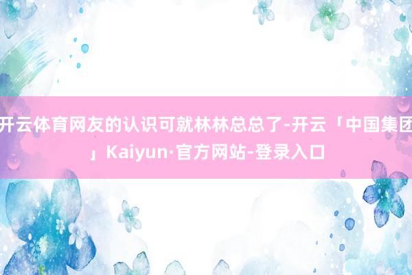 开云体育网友的认识可就林林总总了-开云「中国集团」Kaiyun·官方网站-登录入口