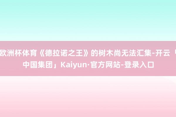 欧洲杯体育《德拉诺之王》的树木尚无法汇集-开云「中国集团」Kaiyun·官方网站-登录入口
