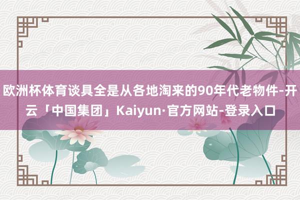 欧洲杯体育谈具全是从各地淘来的90年代老物件-开云「中国集团」Kaiyun·官方网站-登录入口