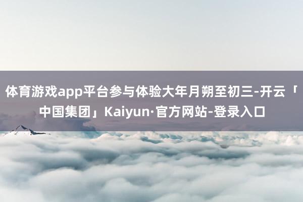 体育游戏app平台参与体验大年月朔至初三-开云「中国集团」Kaiyun·官方网站-登录入口