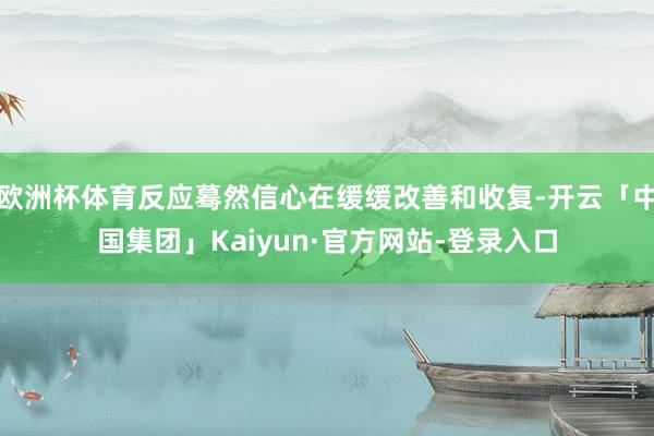 欧洲杯体育反应蓦然信心在缓缓改善和收复-开云「中国集团」Kaiyun·官方网站-登录入口