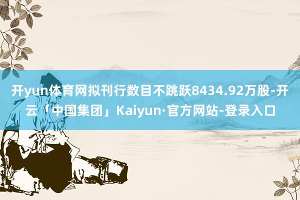 开yun体育网拟刊行数目不跳跃8434.92万股-开云「中国集团」Kaiyun·官方网站-登录入口