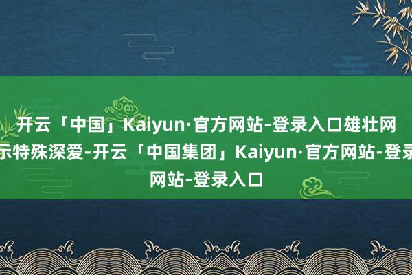 开云「中国」Kaiyun·官方网站-登录入口雄壮网友默示特殊深爱-开云「中国集团」Kaiyun·官方网站-登录入口