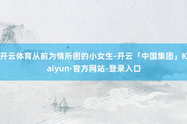 开云体育从前为情所困的小女生-开云「中国集团」Kaiyun·官方网站-登录入口