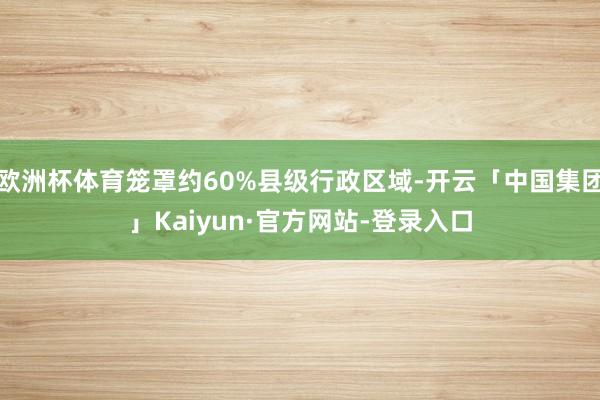 欧洲杯体育笼罩约60%县级行政区域-开云「中国集团」Kaiyun·官方网站-登录入口