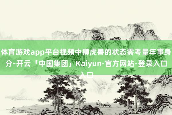 体育游戏app平台视频中狮虎兽的状态需考量年事身分-开云「中国集团」Kaiyun·官方网站-登录入口