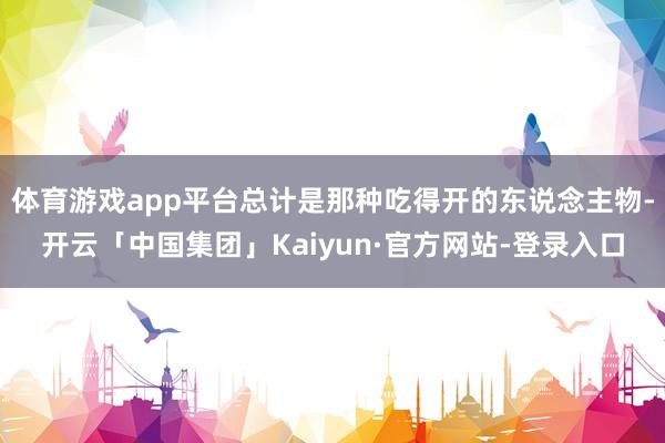 体育游戏app平台总计是那种吃得开的东说念主物-开云「中国集团」Kaiyun·官方网站-登录入口