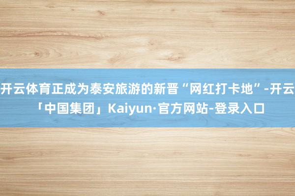 开云体育正成为泰安旅游的新晋“网红打卡地”-开云「中国集团」Kaiyun·官方网站-登录入口