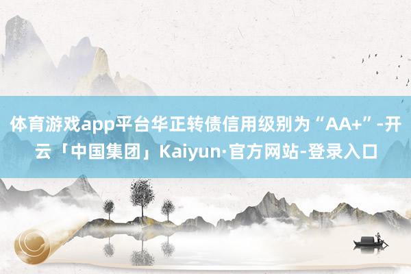 体育游戏app平台华正转债信用级别为“AA+”-开云「中国集团」Kaiyun·官方网站-登录入口