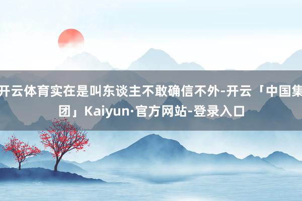 开云体育实在是叫东谈主不敢确信不外-开云「中国集团」Kaiyun·官方网站-登录入口