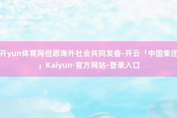 开yun体育网但愿海外社会共同发奋-开云「中国集团」Kaiyun·官方网站-登录入口