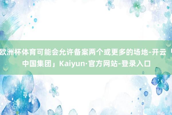 欧洲杯体育可能会允许备案两个或更多的场地-开云「中国集团」Kaiyun·官方网站-登录入口