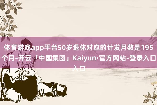 体育游戏app平台50岁退休对应的计发月数是195个月-开云「中国集团」Kaiyun·官方网站-登录入口