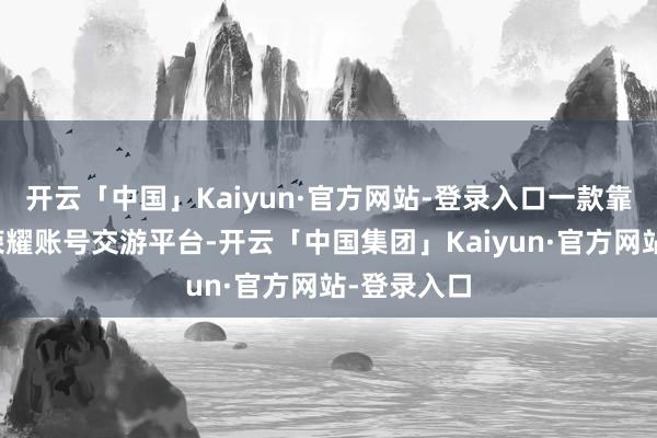 开云「中国」Kaiyun·官方网站-登录入口一款靠谱的王者荣耀账号交游平台-开云「中国集团」Kaiyun·官方网站-登录入口
