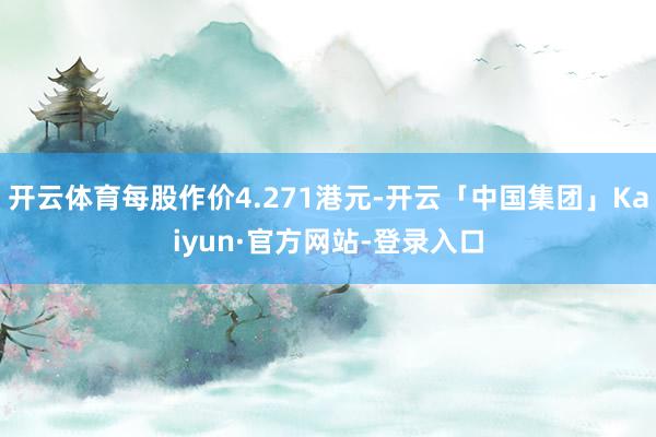 开云体育每股作价4.271港元-开云「中国集团」Kaiyun·官方网站-登录入口