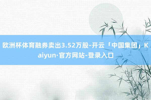 欧洲杯体育融券卖出3.52万股-开云「中国集团」Kaiyun·官方网站-登录入口