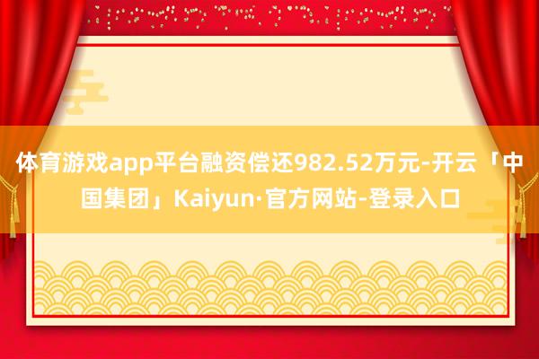 体育游戏app平台融资偿还982.52万元-开云「中国集团」Kaiyun·官方网站-登录入口