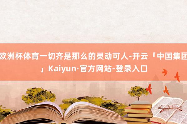 欧洲杯体育一切齐是那么的灵动可人-开云「中国集团」Kaiyun·官方网站-登录入口