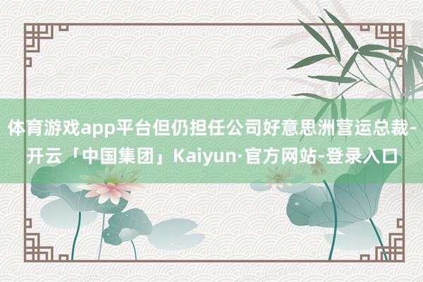 体育游戏app平台但仍担任公司好意思洲营运总裁-开云「中国集团」Kaiyun·官方网站-登录入口