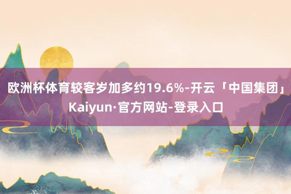 欧洲杯体育较客岁加多约19.6%-开云「中国集团」Kaiyun·官方网站-登录入口