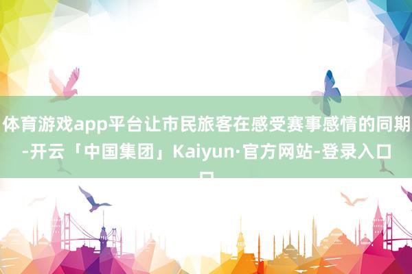 体育游戏app平台让市民旅客在感受赛事感情的同期-开云「中国集团」Kaiyun·官方网站-登录入口