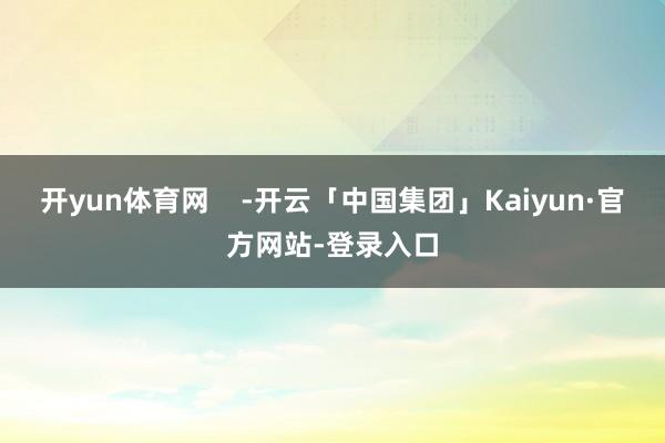 开yun体育网    -开云「中国集团」Kaiyun·官方网站-登录入口