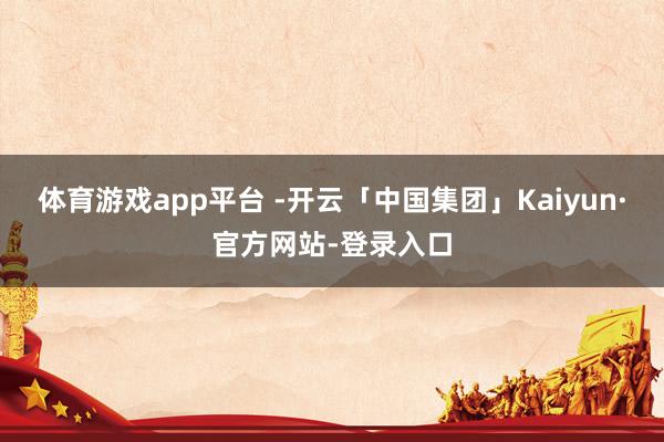 体育游戏app平台 -开云「中国集团」Kaiyun·官方网站-登录入口