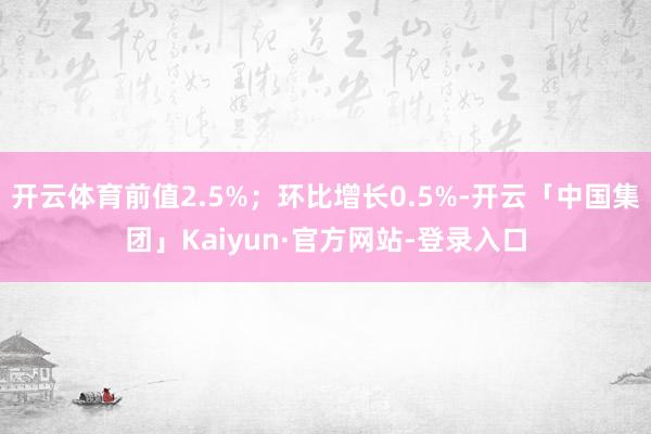 开云体育前值2.5%；环比增长0.5%-开云「中国集团」Kaiyun·官方网站-登录入口