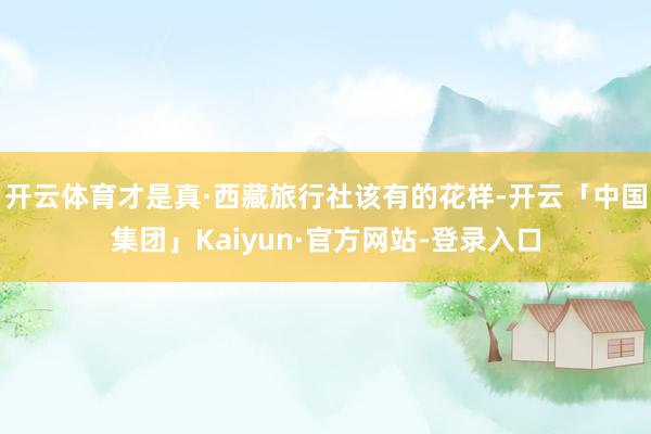 开云体育才是真·西藏旅行社该有的花样-开云「中国集团」Kaiyun·官方网站-登录入口