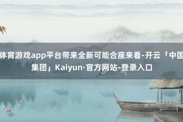 体育游戏app平台带来全新可能合座来看-开云「中国集团」Kaiyun·官方网站-登录入口