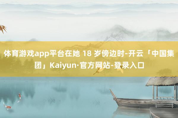 体育游戏app平台在她 18 岁傍边时-开云「中国集团」Kaiyun·官方网站-登录入口