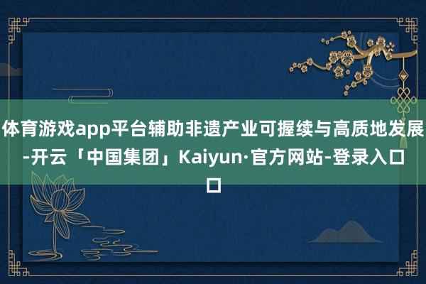 体育游戏app平台辅助非遗产业可握续与高质地发展-开云「中国集团」Kaiyun·官方网站-登录入口