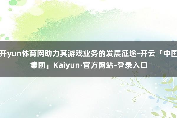 开yun体育网助力其游戏业务的发展征途-开云「中国集团」Kaiyun·官方网站-登录入口