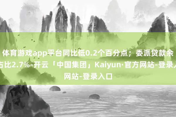 体育游戏app平台同比低0.2个百分点；委派贷款余额占比2.7%-开云「中国集团」Kaiyun·官方网站-登录入口