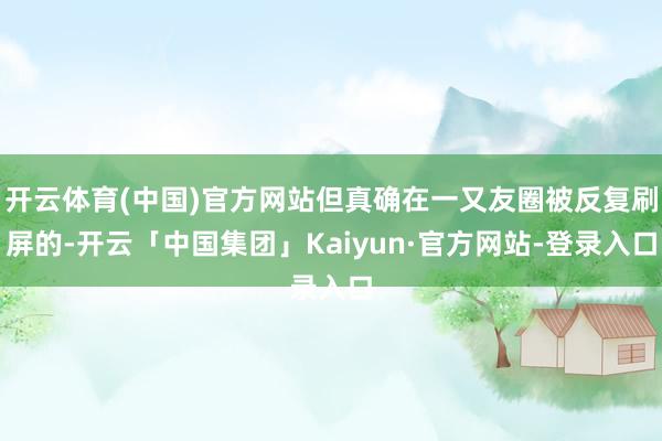 开云体育(中国)官方网站但真确在一又友圈被反复刷屏的-开云「中国集团」Kaiyun·官方网站-登录入口