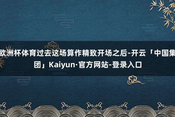 欧洲杯体育过去这场算作精致开场之后-开云「中国集团」Kaiyun·官方网站-登录入口