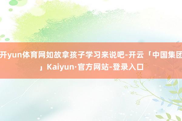 开yun体育网如故拿孩子学习来说吧-开云「中国集团」Kaiyun·官方网站-登录入口