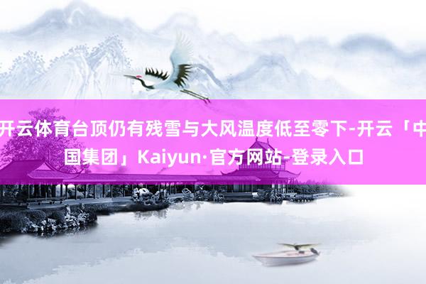 开云体育台顶仍有残雪与大风温度低至零下-开云「中国集团」Kaiyun·官方网站-登录入口