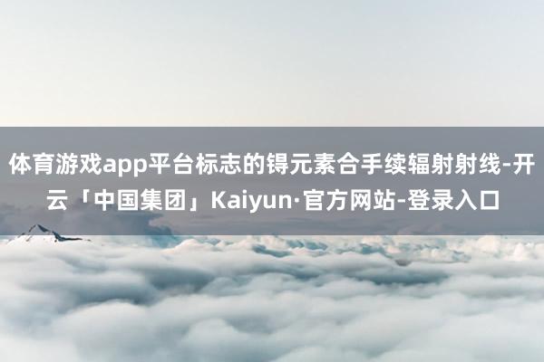 体育游戏app平台标志的锝元素合手续辐射射线-开云「中国集团」Kaiyun·官方网站-登录入口