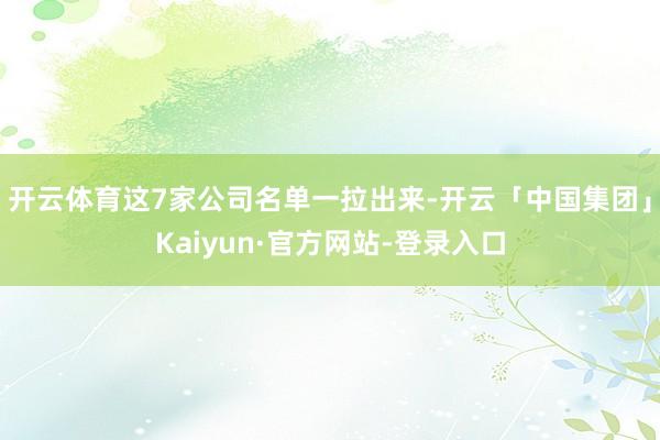 开云体育这7家公司名单一拉出来-开云「中国集团」Kaiyun·官方网站-登录入口