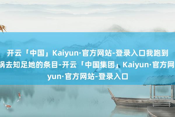 开云「中国」Kaiyun·官方网站-登录入口我跑到最近的烹调锅去知足她的条目-开云「中国集团」Kaiyun·官方网站-登录入口