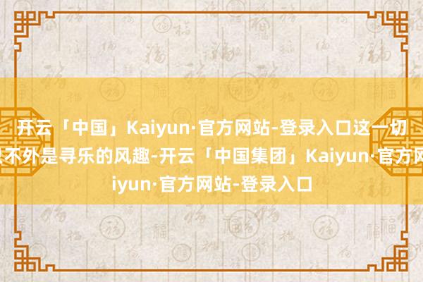 开云「中国」Kaiyun·官方网站-登录入口这一切在她眼中都只不外是寻乐的风趣-开云「中国集团」Kaiyun·官方网站-登录入口