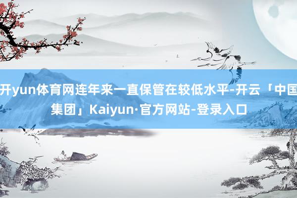 开yun体育网连年来一直保管在较低水平-开云「中国集团」Kaiyun·官方网站-登录入口