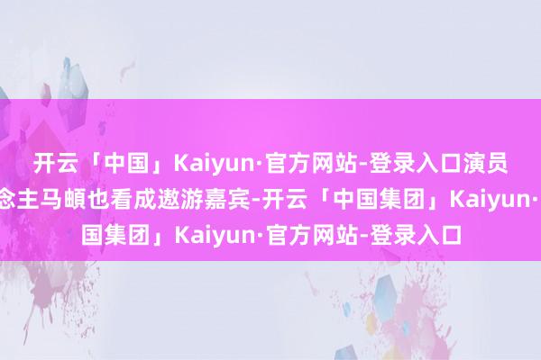 开云「中国」Kaiyun·官方网站-登录入口演员李乃文、音乐东说念主马頔也看成遨游嘉宾-开云「中国集团」Kaiyun·官方网站-登录入口
