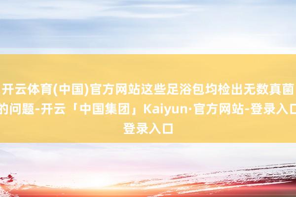 开云体育(中国)官方网站这些足浴包均检出无数真菌的问题-开云「中国集团」Kaiyun·官方网站-登录入口