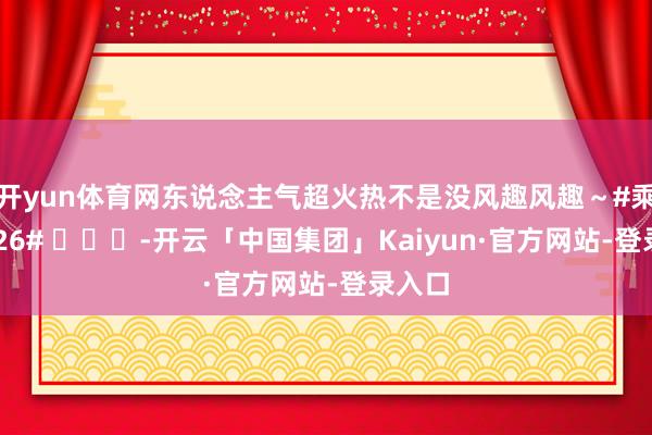 开yun体育网东说念主气超火热不是没风趣风趣～#乘风2026# ​​​-开云「中国集团」Kaiyun·官方网站-登录入口